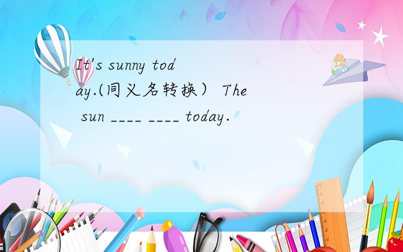 It's sunny today.(同义名转换） The sun ____ ____ today.
