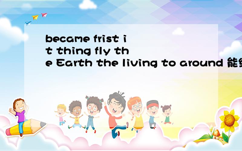 became frist it thing fly the Earth the living to around 能组成什么句子?