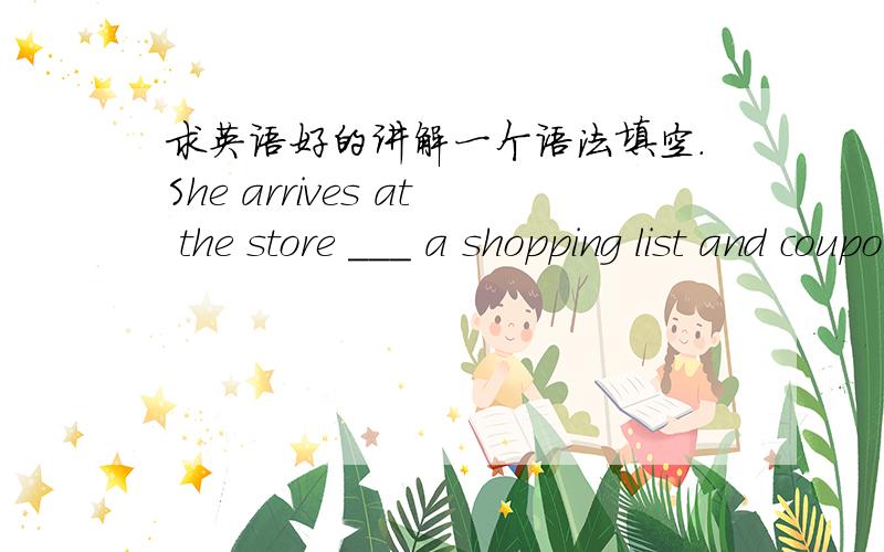 求英语好的讲解一个语法填空.She arrives at the store ___ a shopping list and coupons.