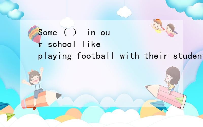 Some ( ） in our school like playing football with their students（）填什么