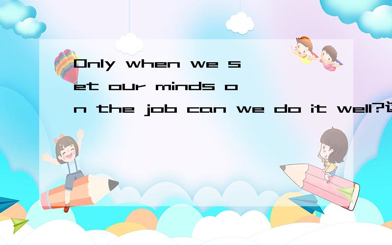 Only when we set our minds on the job can we do it well?这话对还是错?本人觉得是：only when we set our minds on the job we can do it well