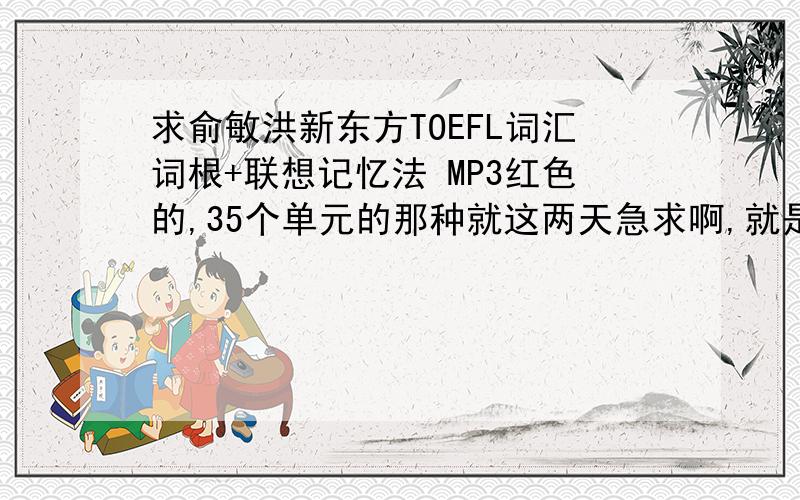 求俞敏洪新东方TOEFL词汇词根+联想记忆法 MP3红色的,35个单元的那种就这两天急求啊,就是光盘里的音频
