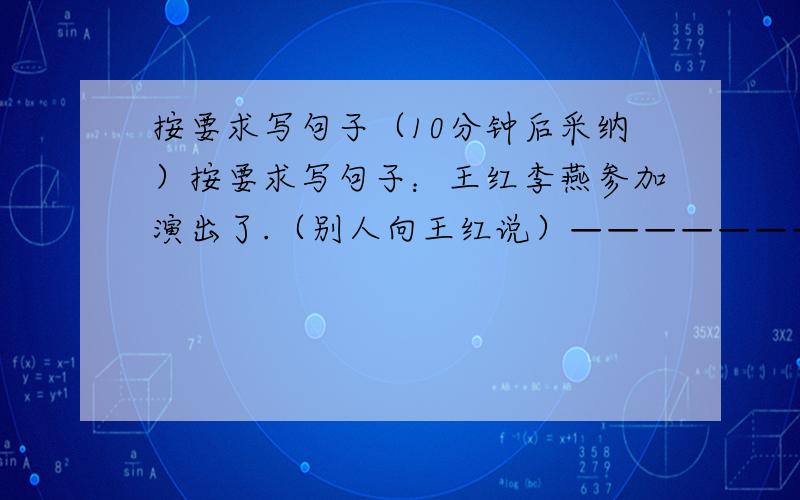 按要求写句子（10分钟后采纳）按要求写句子：王红李燕参加演出了.（别人向王红说）——————————————————王红李燕参加演出了.（陈述两人都参加演出了）——————