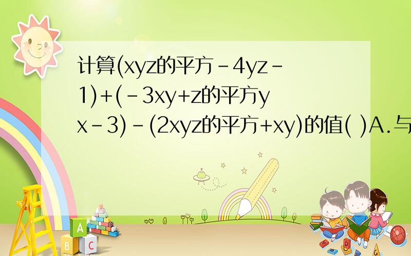 计算(xyz的平方-4yz-1)+(-3xy+z的平方yx-3)-(2xyz的平方+xy)的值( )A.与x,y,z的大小无关 b.仅与x的大小有关C.与x.y.z的大小有关