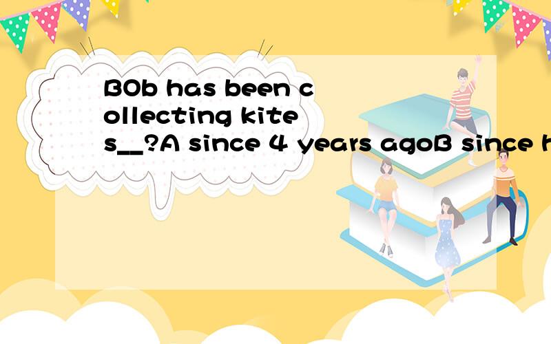 BOb has been collecting kites__?A since 4 years agoB since he was ten years oldC for 4 years