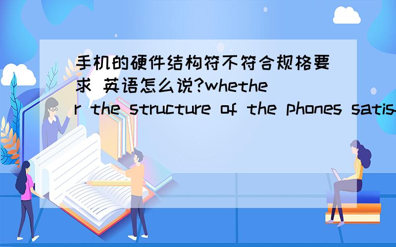 手机的硬件结构符不符合规格要求 英语怎么说?whether the structure of the phones satisfy the spec or not.