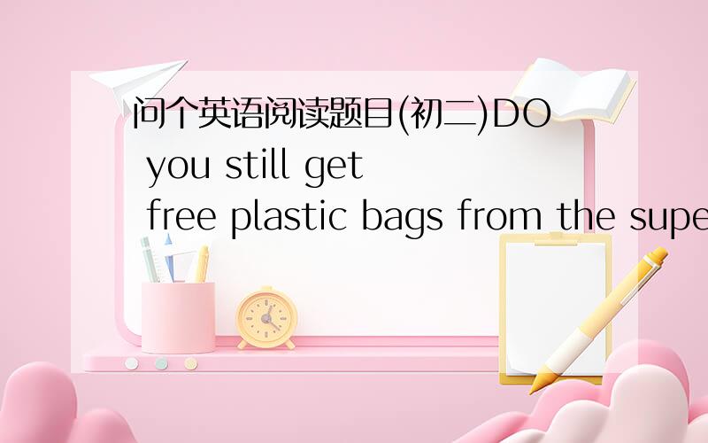 问个英语阅读题目(初二)DO you still get free plastic bags from the supermarket?Things will change soon.To protect the environment,most supermarkets in China will stop providing (提供) free plastic bags.If you don't want to pay money to buy