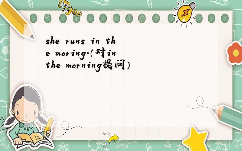 she runs in the moring.（对in the morning提问）