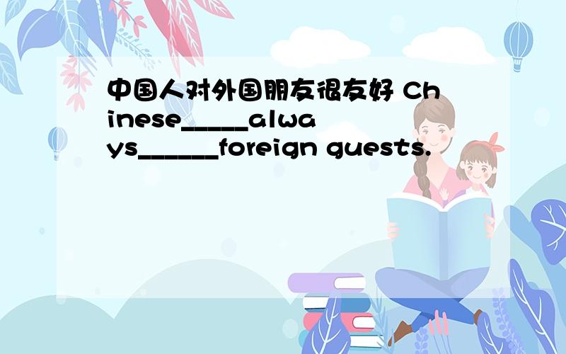 中国人对外国朋友很友好 Chinese_____always______foreign guests.