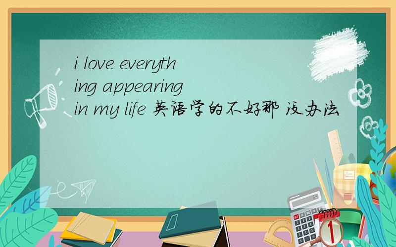 i love everything appearing in my life 英语学的不好那 没办法