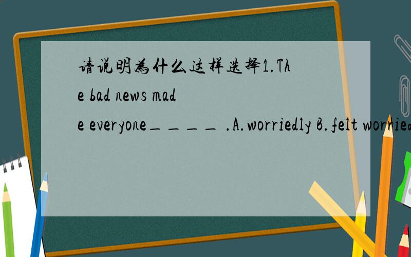 请说明为什么这样选择1.The bad news made everyone____ .A.worriedly B.felt worried C.feel worry D.worried2.Lin Tao,where____ are you going?A.other place B.other things C.another D.else