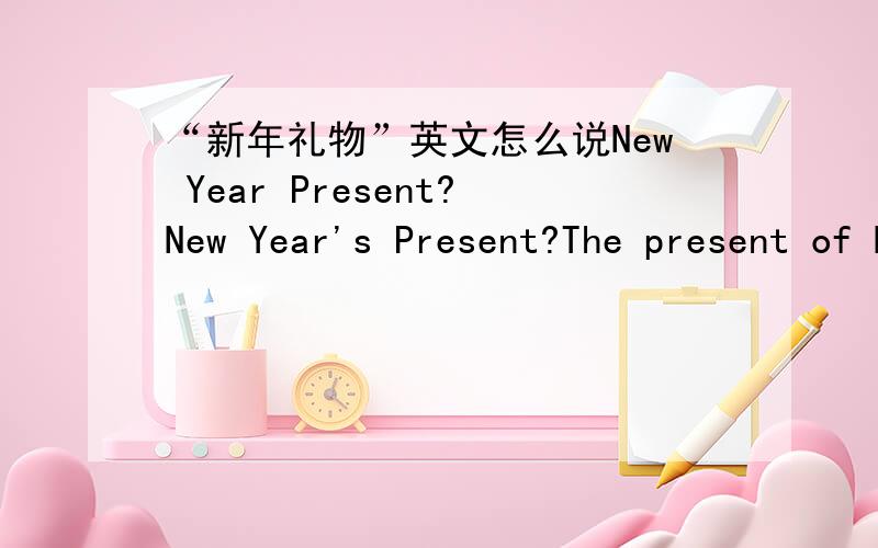 “新年礼物”英文怎么说New Year Present?New Year's Present?The present of New Year?哪种对?还是别的什么说法?