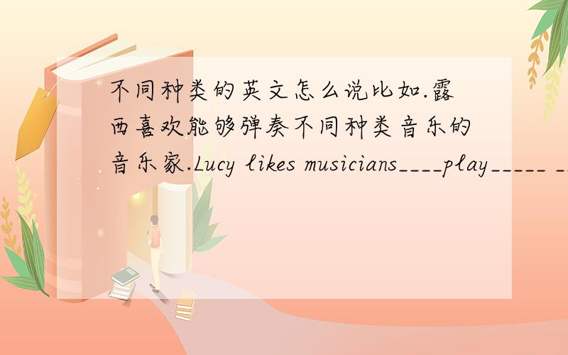 不同种类的英文怎么说比如.露西喜欢能够弹奏不同种类音乐的音乐家.Lucy likes musicians____play_____ _____ _____ music.