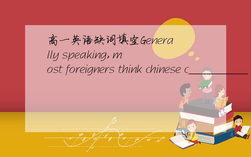 高一英语缺词填空Generally speaking,most foreigners think chinese c__________ hard to recognize and write.