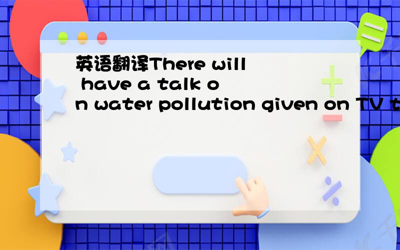 英语翻译There will have a talk on water pollution given on TV tonight