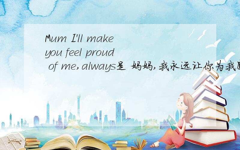 Mum I'll make you feel proud of me,always是 妈妈,我永远让你为我感到骄傲 怎么翻,