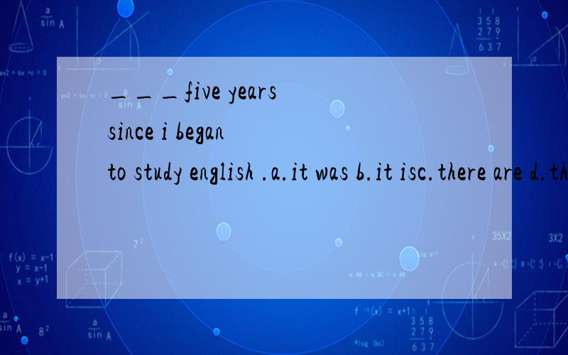 ___five years since i began to study english .a.it was b.it isc.there are d.there were写出原因!