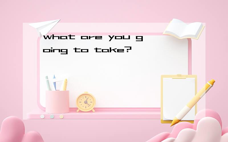 what are you going to take?
