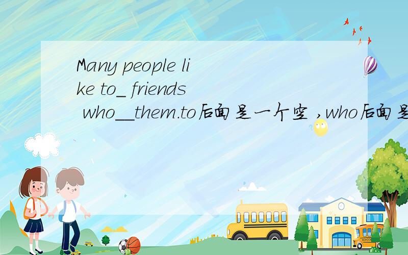Many people like to_ friends who__them.to后面是一个空 ,who后面是两个空.