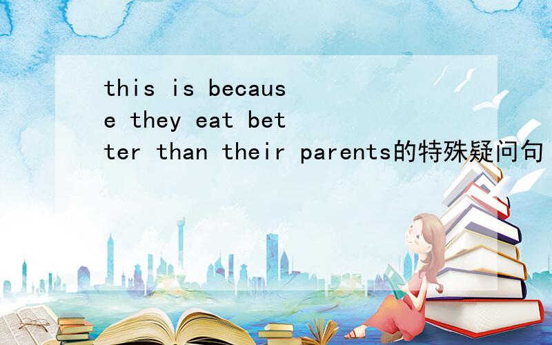 this is because they eat better than their parents的特殊疑问句
