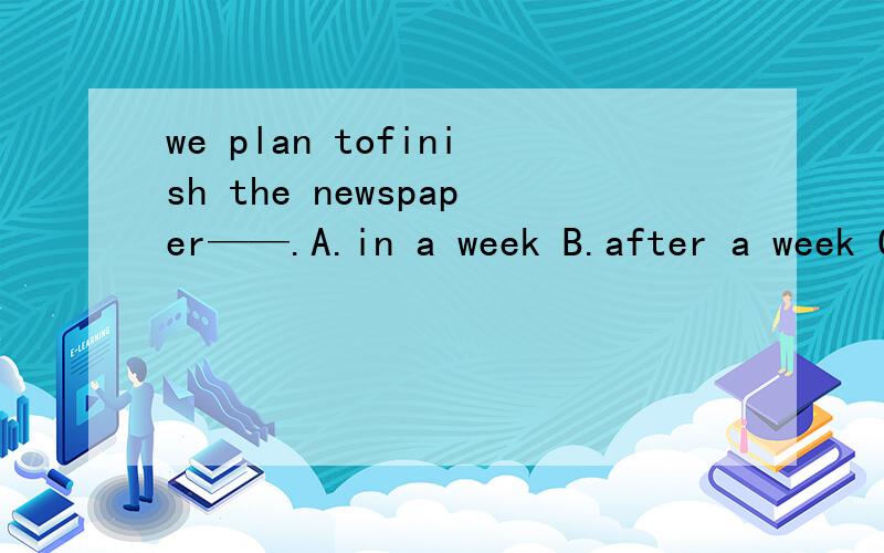 we plan tofinish the newspaper——.A.in a week B.after a week C.in a week‘s time D.a week问问为啥？