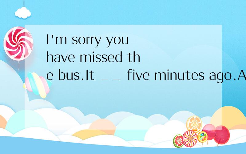 I'm sorry you have missed the bus.It __ five minutes ago.A.was leaving B.has left C.left D.leaves