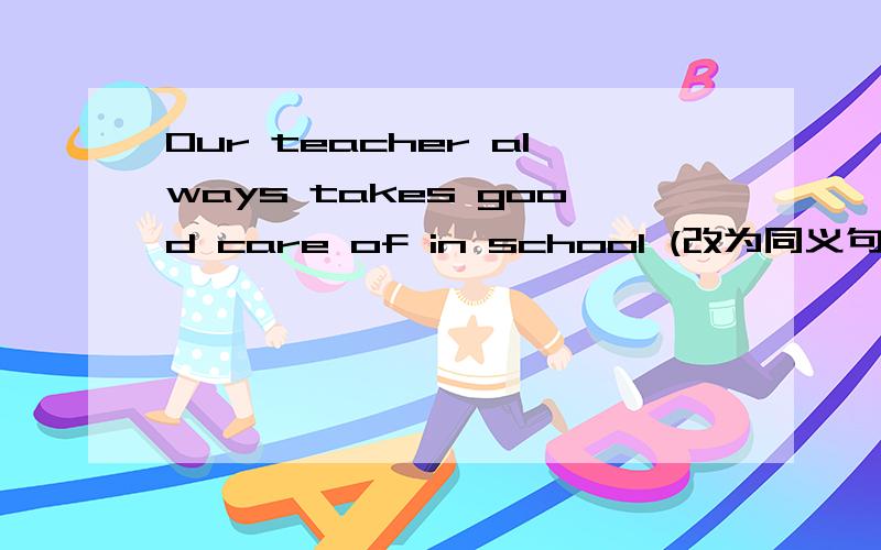 Our teacher always takes good care of in school (改为同义句) Our teacher always__ __us well in s...