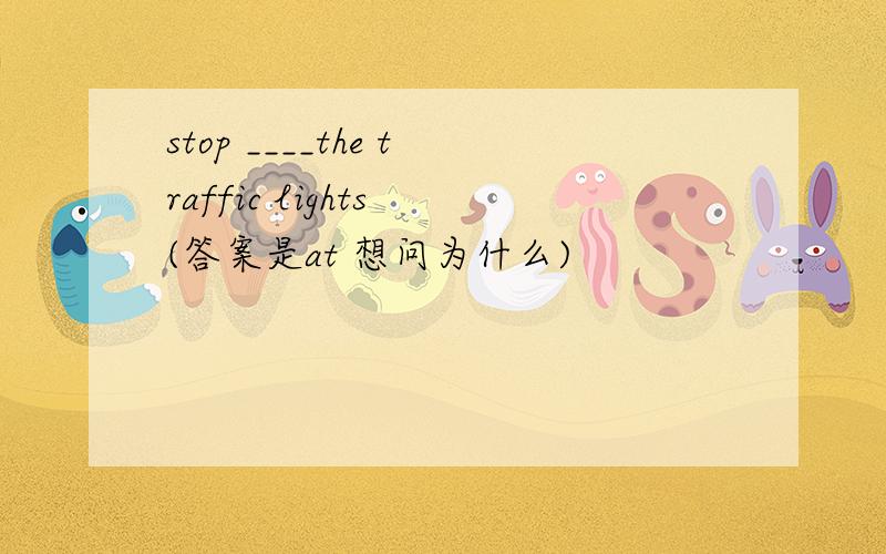stop ____the traffic lights (答案是at 想问为什么)