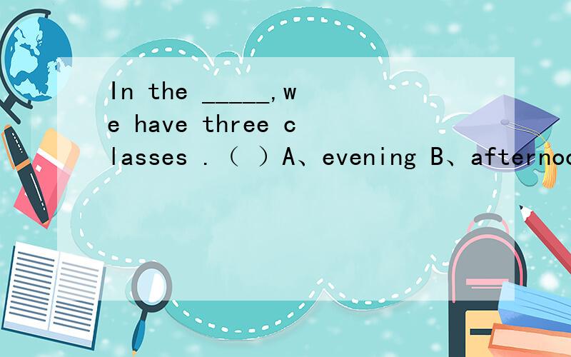 In the _____,we have three classes .（ ）A、evening B、afternoon C、morning D、night