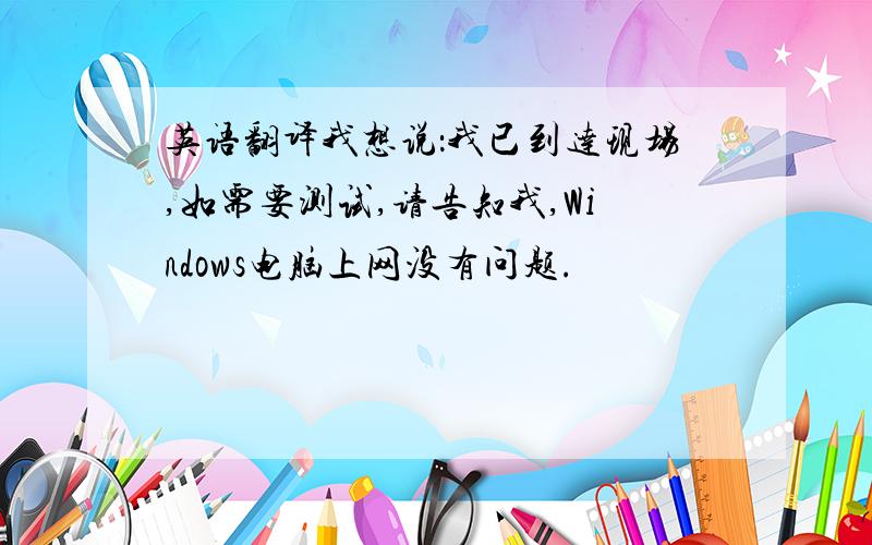 英语翻译我想说：我已到达现场,如需要测试,请告知我,Windows电脑上网没有问题.