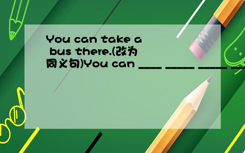 You can take a bus there.(改为同义句)You can ____ _____ _____ _____.