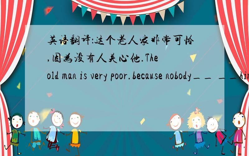 英语翻译：这个老人家非常可怜,因为没有人关心他.The old man is very poor.because nobody__ __him