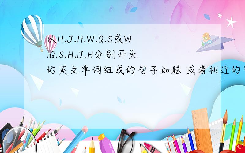 以H.J.H.W.Q.S或W.Q.S.H.J.H分别开头的英文单词组成的句子如题 或者相近的也可以都附上中文翻译啊