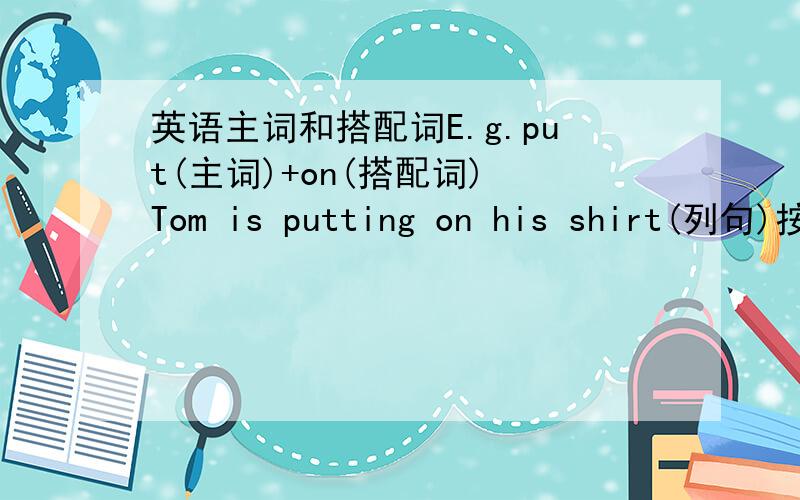 英语主词和搭配词E.g.put(主词)+on(搭配词) Tom is putting on his shirt(列句)按这个格式写....一定要有例句！