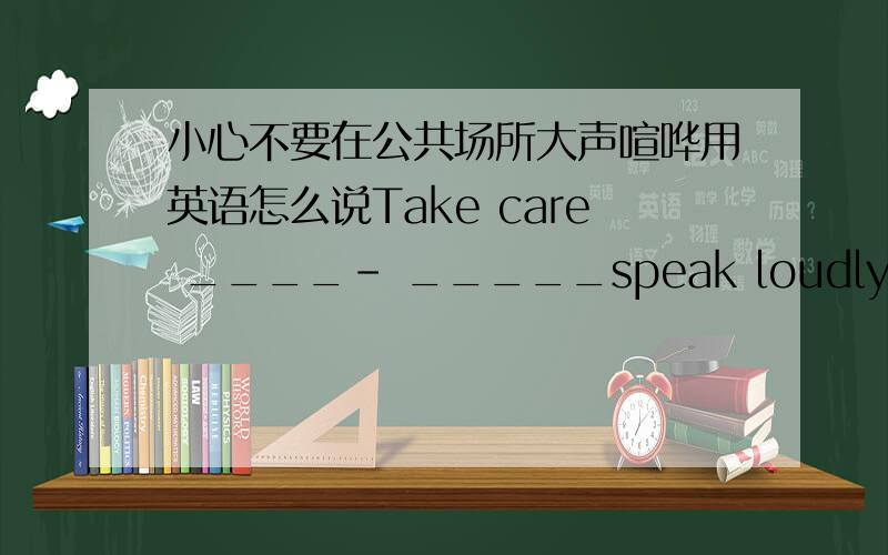 小心不要在公共场所大声喧哗用英语怎么说Take care ____- _____speak loudly ____ ____ .