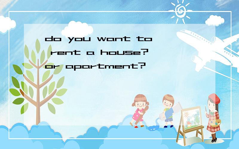 do you want to rent a house?or apartment?