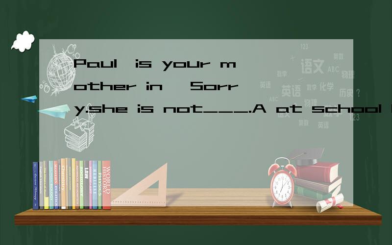 Paul,is your mother in —Sorry.she is not___.A at school B at home C over there D in hospital