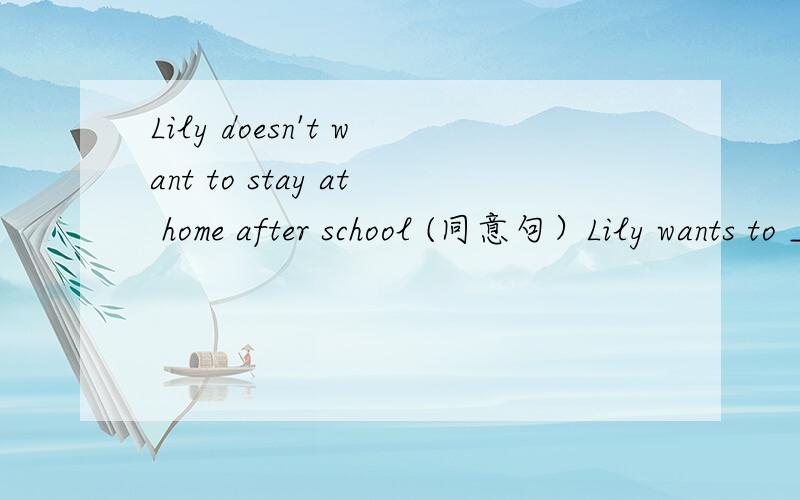 Lily doesn't want to stay at home after school (同意句）Lily wants to ____ ____ after school.Lily doesn't want to stay at home after school (同意句） Lily wants to ____ ____ after school.