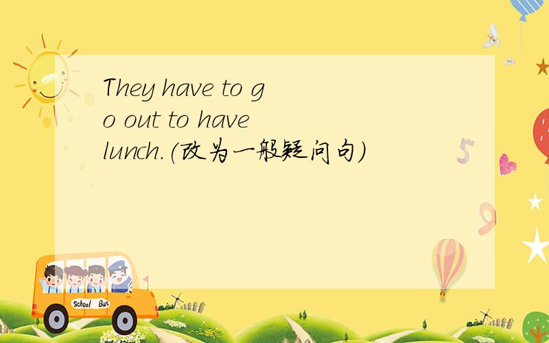 They have to go out to have lunch.(改为一般疑问句)