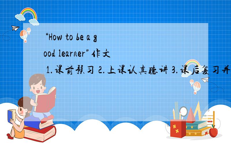 “How to be a good learner”作文 1.课前预习 2.上课认真听讲 3.课后复习并按时完成作业要全文 ok？