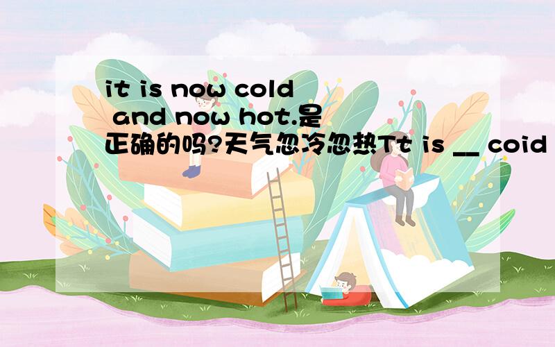 it is now cold and now hot.是正确的吗?天气忽冷忽热Tt is __ coid and __ hot