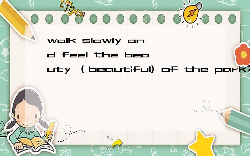 walk slowly and feel the beauty （beautiful) of the park为什么用beauty说明原因 清楚点