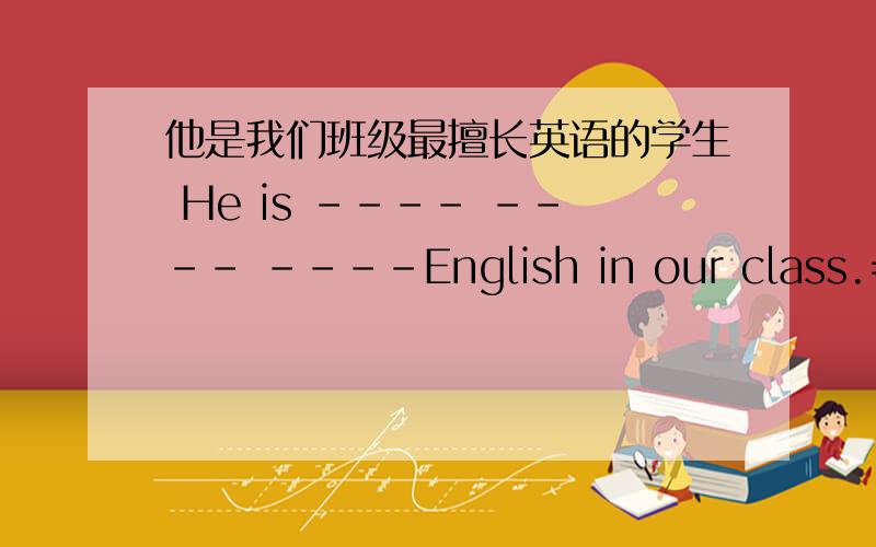 他是我们班级最擅长英语的学生 He is ---- ---- ----English in our class.=He ---- ---- ---- English inour class