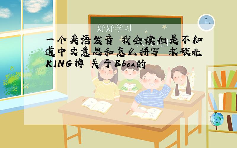一个英语发音 我会读但是不知道中文意思和怎么拼写 求破北KING掉 关于Bbox的