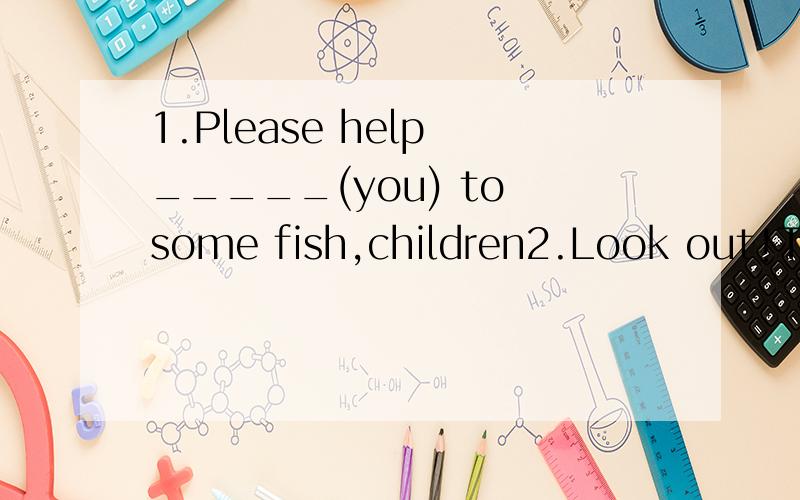 1.Please help _____(you) to some fish,children2.Look out!The knife is very sharp.You ____cut your fingerA.must B.should C.may D.need3.Could give me a hand?-_________A.All right B.Not at all C.No ptoblem D.Yes i can改错：The little girl said that s