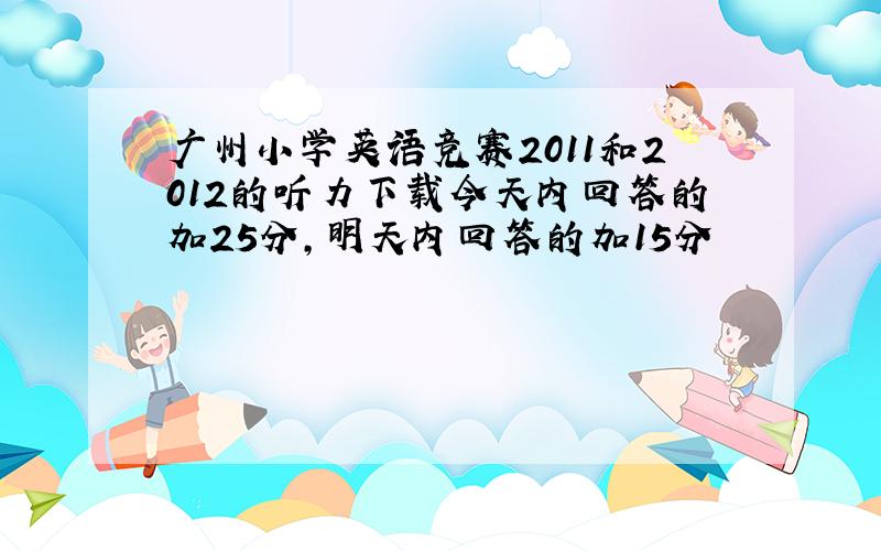 广州小学英语竞赛2011和2012的听力下载今天内回答的加25分,明天内回答的加15分