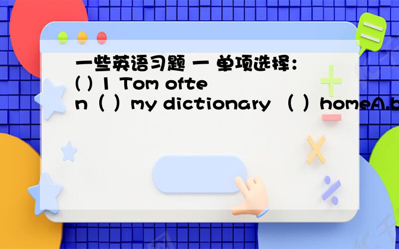 一些英语习题 一 单项选择：( ) 1 Tom often（ ）my dictionary （ ）homeA.brings;to B.brings;/ C.takes;/ D.takes;to{我选的是d 是错的 正确答案是c 二 选出与大括号部分意义最接近的选项：（ ）1 I am (fine),too.