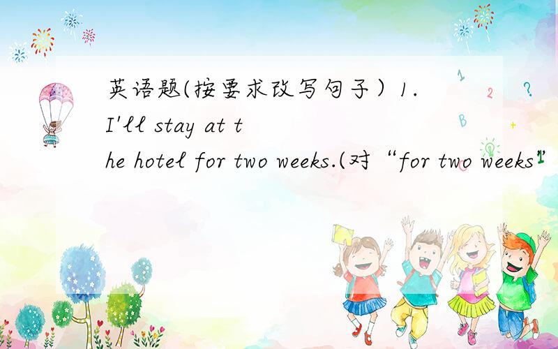 英语题(按要求改写句子）1.I'll stay at the hotel for two weeks.(对“for two weeks”提问）2.Let's go out for a walk.(改为附加疑问句）3.I believe it.You won't leave the city next week.(合并为一句）4.They will go to Shangha