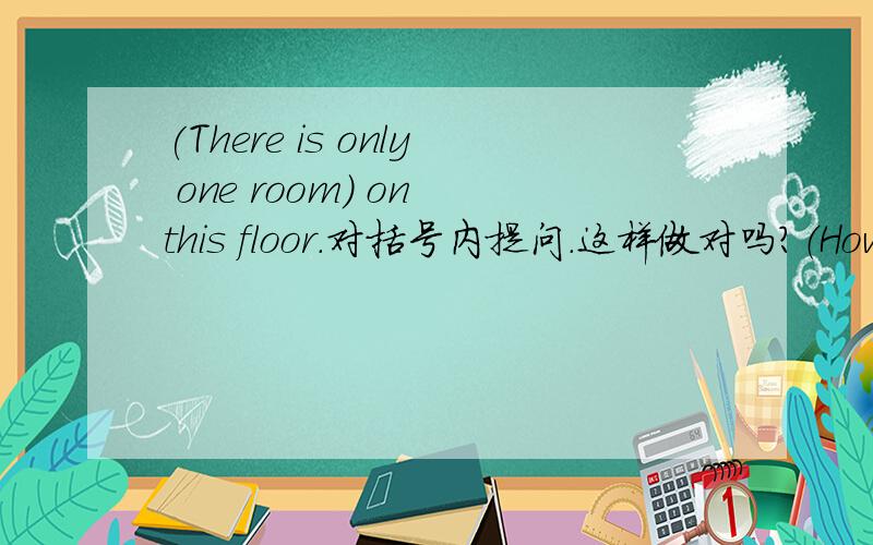 (There is only one room) on this floor.对括号内提问.这样做对吗?（How）（many）（rooms）（are）（there）on this floor?有五个空格