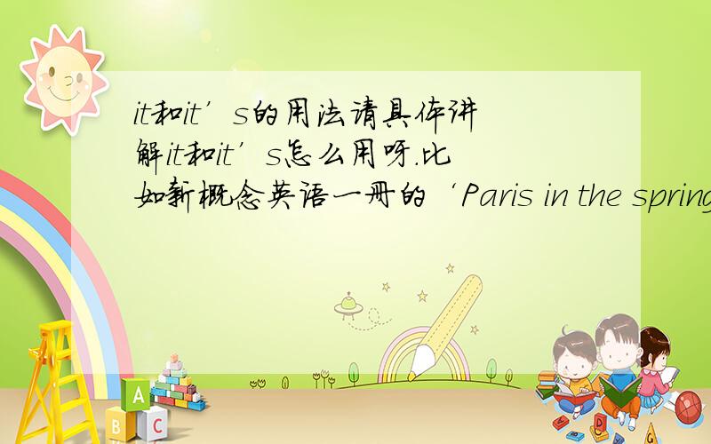 it和it’s的用法请具体讲解it和it’s怎么用呀.比如新概念英语一册的‘Paris in the spring’ …It was spring,but the weather was awful .it rained all the time 这为何用it rained.在‘for sale’这一课 买方说太贵 卖